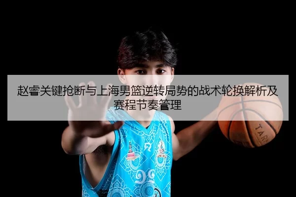 赵睿关键抢断与上海男篮逆转局势的战术轮换解析及赛程节奏管理